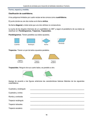 Cuadernillo de actividades para el desarrollo de habilidades matemáticas. 6º primaria.
16
Forma, espacio y medida.
CCllaassiiffiiccaacciióónn ddee ccuuaaddrriilláátteerrooss..
A los polígonos limitados por cuatro rectas se les conoce como cuadriláteros.
El punto donde se une dos rectas se le llama vértice.
Se llama diagonal, a toda recta que une dos vértices no consecutivos.
La suma de los ángulos interiores de un cuadrilátero es 360o
y según el paralelismo de sus lados se
clasifican en: Paralelogramos, Trapecios, Trapezoides.
Paralelogramos. Tienen paralelos sus lados opuestos.
Trapecios. Tienen un par de lados opuestos paralelos.
Trapezoides. Ninguno de sus cuatro lados, es paralelo a otro.
Agrega de acuerdo a las figuras anteriores las características básicas faltantes de los siguientes
cuadriláteros:
Cuadrado y rectángulo __________________________________________________________
Cuadrado y rombo __________________________________________________________
Rombo y romboide __________________________________________________________
Trapecio rectángulo __________________________________________________________
Trapecio isósceles __________________________________________________________
Trapecio escaleno __________________________________________________________
Cuadrado Rectángulo Rombo
Romboide
Trapecio
rectángulo
Trapecio
isósceles
Trapecio
escaleno
 