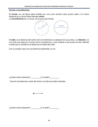 Cuadernillo de actividades para el desarrollo de habilidades matemáticas. 6º primaria.
18
CCíírrccuulloo yy cciirrccuunnffeerreenncciiaa..
El círculo, es una figura plana limitada por una curva cerrada cuyos puntos están a la misma
distancia de un punto interior llamado centro.
La circunferencia de un círculo, es la curva que lo limita.
El radio, es la distancia del centro de la circunferencia a cualquiera de sus puntos, y el diámetro es
una recta que pasa por el centro de la circunferencia, y que contiene a dos puntos de ella. Además
cumple que su medida es el doble que la medida del radio.
Con tu compás, traza una circunferencia abriéndolo a 5 cm.
¿Cuánto mide el diámetro? _________ ¿Y el radio? _________
Traza la circunferencia a partir del centro y el radio que están indicados.
¿Cuánto mide el diámetro? _________ ¿Y el radio? _________
 