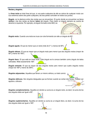 Cuadernillo de actividades para el desarrollo de habilidades matemáticas. 6º primaria.
19
RReeccttaass yy áánngguullooss..
La línea recta es toda línea tal que, si una parte cualquiera de ella se coloca de cualquier modo con
sus extremos sobre otra parte cualquiera, las dos partes coinciden en todos sus puntos.
Ángulo, es la abertura entre dos rectas que se encuentran. El punto donde se encuentran se llama
vértice y las dos rectas se llaman lados del ángulo. Para medir un ángulo siempre se cuenta de
derecha a izquierda. Por ejemplo, el ángulo formado entre BAC es:
Ángulo recto. Cuando una recta se cruza con otra formando con ella un ángulo de 90º.
Ángulo agudo. El que es menor que un recto (más de 0 º y menos de 90º).
Ángulo obtuso. El que es mayor que un ángulo recto pero menor que dos ángulos rectos (mayor de
90º y menor de 180º).
Ángulo llano. El que está en línea recta. Este ángulo se le conoce también como ángulo de lados
colineales. Mide exactamente 180º.
Ángulo entrante. El que es mayor de dos ángulos rectos pero menor que cuatro ángulos rectos
(mayor de 180º y menor de 360º).
Ángulos adyacentes. Aquellos que tienen un mismo vértice y un lado común.
Ángulos oblicuos. Son ángulos desiguales que se forman cuando se cortan dos rectas. Pueden ser
agudos u obtusos.
Ángulos complementarios. Aquellos en donde su suma es un ángulo recto, es decir, la suma de los
dos ángulos debe ser igual a 90º.
Ángulos suplementarios. Aquellos en donde su suma es un ángulo llano, es decir, la suma de los
dos ángulos debe ser igual a 180º.
 
