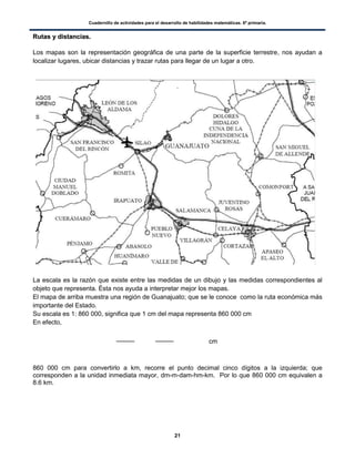 Cuadernillo de actividades para el desarrollo de habilidades matemáticas. 6º primaria.
21
RRuuttaass yy ddiissttaanncciiaass..
Los mapas son la representación geográfica de una parte de la superficie terrestre, nos ayudan a
localizar lugares, ubicar distancias y trazar rutas para llegar de un lugar a otro.
.
La escala es la razón que existe entre las medidas de un dibujo y las medidas correspondientes al
objeto que representa. Ésta nos ayuda a interpretar mejor los mapas.
El mapa de arriba muestra una región de Guanajuato; que se le conoce como la ruta económica más
importante del Estado.
Su escala es 1: 860 000, significa que 1 cm del mapa representa 860 000 cm
En efecto,
cm
860 000 cm para convertirlo a km, recorre el punto decimal cinco dígitos a la izquierda; que
corresponden a la unidad inmediata mayor, dm-m-dam-hm-km. Por lo que 860 000 cm equivalen a
8.6 km.
 