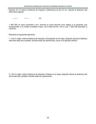 Cuadernillo de actividades para el desarrollo de habilidades matemáticas. 6º primaria.
22
Ejemplo: En el mapa la distancia de Irapuato a Salamanca es de 2.2 cm, calcular la distancia real
entre estos lugares.
cm.
1 892 000 cm para convertirlo a km, recorres el punto decimal cinco dígitos a la izquierda; que
corresponden a la unidad inmediata mayor, dm-m-dam-hm-km. Por lo que 1 892 000 equivalen a
18.92 km.
Resuelve los siguientes ejercicios:
1.- Con tu regla, mide la distancia de Irapuato a Guanajuato en el mapa, después calcula la distancia
real entre esas dos ciudades. Escribe todas las operaciones, como en el ejemplo anterior.
2.- Con tu regla, mide la distancia de Irapuato a Celaya en el mapa, después calcula la distancia real
entre esas dos ciudades. Escribe todas tus operaciones.
 