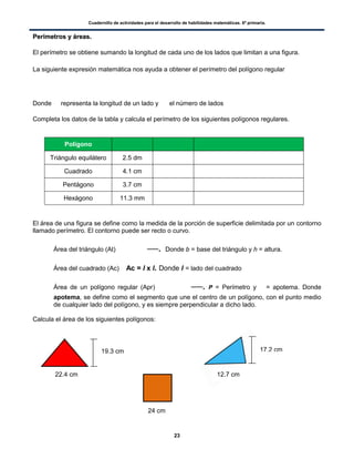 Cuadernillo de actividades para el desarrollo de habilidades matemáticas. 6º primaria.
23
PPeerríímmeettrrooss yy áárreeaass..
El perímetro se obtiene sumando la longitud de cada uno de los lados que limitan a una figura.
La siguiente expresión matemática nos ayuda a obtener el perímetro del polígono regular
Donde representa la longitud de un lado y el número de lados
Completa los datos de la tabla y calcula el perímetro de los siguientes polígonos regulares.
Polígono
Triángulo equilátero 2.5 dm
Cuadrado 4.1 cm
Pentágono 3.7 cm
Hexágono 11.3 mm
El área de una figura se define como la medida de la porción de superficie delimitada por un contorno
llamado perímetro. El contorno puede ser recto o curvo.
 Área del triángulo (At) . Donde b = base del triángulo y h = altura.
 Área del cuadrado (Ac) Ac = l x l. Donde l = lado del cuadrado
 Área de un polígono regular (Apr) . P = Perímetro y = apotema. Donde
apotema, se define como el segmento que une el centro de un polígono, con el punto medio
de cualquier lado del polígono, y es siempre perpendicular a dicho lado.
Calcula el área de los siguientes polígonos:
22.4 cm
19.3 cm
24 cm
17.2 cm
12.7 cm
 