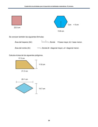 Cuadernillo de actividades para el desarrollo de habilidades matemáticas. 6º primaria.
24
Con = 5 cm
Se conocen también las siguientes fórmulas:
 Área del trapecio (Atr)
( )
. Donde = base mayor, b = base menor.
 Área del rombo (Ar) . Donde D = diagonal mayor, d = diagonal menor.
Calcula el área de los siguientes polígonos.
22.5 cm
==
13.8 cm
21.2 cm
17.3 cm
11.8 cm
20.1 cm
14.7 cm
 