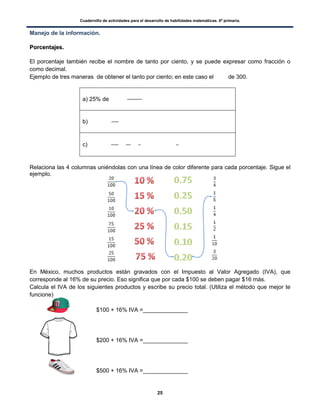 Cuadernillo de actividades para el desarrollo de habilidades matemáticas. 6º primaria.
25
Manejo de la información.
PPoorrcceennttaajjeess..
El porcentaje también recibe el nombre de tanto por ciento, y se puede expresar como fracción o
como decimal.
Ejemplo de tres maneras de obtener el tanto por ciento; en este caso el de 300.
a) 25% de
b)
c)
Relaciona las 4 columnas uniéndolas con una línea de color diferente para cada porcentaje. Sigue el
ejemplo.
En México, muchos productos están gravados con el Impuesto al Valor Agregado (IVA), que
corresponde al 16% de su precio. Eso significa que por cada $100 se deben pagar $16 más.
Calcula el IVA de los siguientes productos y escribe su precio total. (Utiliza el método que mejor te
funcione)
$100 + 16% IVA =______________
$200 + 16% IVA =______________
$500 + 16% IVA =______________
 