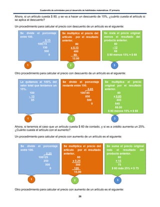 Cuadernillo de actividades para el desarrollo de habilidades matemáticas. 6º primaria.
26
Ahora, si un artículo cuesta $ 80, y se va a hacer un descuento de 15%, ¿cuánto cuesta el artículo si
se aplica el descuento?
Un procedimiento para calcular el precio con descuento de un artículo es el siguiente:
Otro procedimiento para calcular el precio con descuento de un artículo es el siguiente:
Ahora, si tenemos el caso que un artículo cuesta $ 60 de contado, y si es a crédito aumenta un 25%.
¿Cuánto cuesta el artículo con el aumento?
Un procedimiento para calcular el precio con aumento de un artículo es el siguiente:
Otro procedimiento para calcular el precio con aumento de un artículo es el siguiente:
 