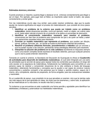 Estimados alumnos y alumnas:
Cuando practicas un deporte y quieres llegar a destacar en él, entrenas constantemente para llegar a
ser el mejor. Por ejemplo, para jugar bien al fútbol, es importante saber recibir el balón, dar pases
correctamente y anotar goles.
Con las matemáticas ocurre algo muy similar: para poder resolver problemas, algo que te puede
ayudar de manera significativa es seguir el proceso de matematización, que consiste de cinco pasos
sencillos:
1. Identificar un problema de tu entorno que pueda ser tratado como un problema
matemático, desde situaciones sencillas, como por ejemplo, medir un objeto, ver cuánto cabe
en él, hasta saber calcular el precio de un producto si se aplica un porcentaje de descuento.
2. Identificar el conocimiento matemático necesario para resolver el problema,
comenzando por leer bien el problema para comprender de qué o de quién se habla y saber
qué operaciones necesitas hacer para resolverlo.
3. Formular un modelo matemático que represente el problema, que pueden ser dibujos,
barras, gráficas, fórmulas, etc., en donde se ilustre la información obtenida del problema.
4. Resolver el problema utilizando fórmulas, procedimientos o métodos que ya conoces y
que te pueden ayudar a dar solución, planteando varias estrategias diferentes para resolverlo.
5. Interpretar la solución del problema en tu vida cotidiana escribiendo la respuesta siempre
como una oración completa donde expreses el resultado obtenido, para que cualquier persona
que lo vea lo pueda entender claramente.
Tomando en cuenta lo anterior, la Secretaría de Educación de Guanajuato te ofrece el Cuadernillo
de actividades para desarrollo de habilidades matemáticas, el cual está intregrado por una serie
de actividades que te servirán de apoyo para repasar todos los contenidos que estudias a lo largo del
ciclo escolar en la asignatura de matemáticas, fortaleciendo tus habilidades para convertirte en una
persona capaz de resolver y comprender situaciones de la vida cotidiana a través del lenguaje
matemático, obteniendo herramientas y conceptos que te ayuden a ser capaz de construir nuevos
conocimientos y poderlos compartir a las personas que te rodean y sentirte creativo, seguro de ti
mismo, útil y competente, además de prepararte, de forma amigable, para las evaluaciones estatales
y nacionales.
Es un cuadernillo de apoyo, cuyo propósito no es que apruebes un examen, sino que te sientas cada
vez más seguro de lo que aprendes en clase, de modo que los examenes y, sobre todo, la aplicación
de las matemáticas en tu vida diaria, te resulte más fácil y natural.
Te invitamos a que encuentres en este cuadernillo una forma sencilla y agradable para identificar tus
debilidades y fortalezas y potencializar tus habilidades matemáticas.
 