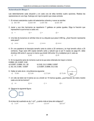 Cuadernillo de actividades para el desarrollo de habilidades matemáticas. 6º primaria.
29
Autoevaluación Bloque 1.
Lee detenidamente cada situación y en cada una de ellas tendrás cuatro opciones. Realiza las
operaciones en una hoja. Subraya con rojo la opción que creas correcta.
1. El número seiscientos cuatro mil setecientos ochenta y nueve se escribe:
a) 605 789 b) 604 789 c) 604 788 d) 605 789
2. Javier y sus dos hermanos se repartieron 7 galletas en partes iguales. Elige la fracción que
represente lo que le tocó a cada uno.
a) b) c) d)
3. Una lata de duraznos en almíbar dice en su etiqueta que pesa 0.480 kg. ¿Qué fracción representa
este peso?
a) b) c) d)
4. En una papelería la fotocopia tamaño carta la cobra a 20 centavos y la hoja tamaño oficio a 25
centavos. Hugo sacó 240 copias tamaño carta y calculó que si por 5 copias se paga $1, debe
dividirse 240 entre 5, que es lo mismo que dividir 240 entre 10 y multiplicar por 2, esto es:
a) 47 b) 48 c) 45 d) 49
5. En la siguiente serie de números cual es la que esta ordenada de mayor a menor.
0.0896, 0.8, 0.0097, 0.82
a) 0.0097, 0.0896, 0.8, .82 b) 0.82, 0.8, 0.0896, 0.0097
c) .82, 0.8, 0.089, 0.0097 c) 0.0097, 0.0896, 0.8, 0.82
6. Hallar el radio de la circunferencia siguiente:
a) 10 dm b) 5 dm c) 2.5 dm d) 15 dm
7. Un rollo de listón de 9 metros se va a dividir en 15 tramos iguales, ¿qué fracción de metro medirá
cada uno de los tramos?
a) b) c) d)
8. Observa la siguiente figura:
Si el área del cuadrado es de 1 cm2
, ¿cuánto mide el área del octágono?
a) 5 cm2
b) 7 cm2
c) 6 cm2
d) 8 cm2
5dm
 