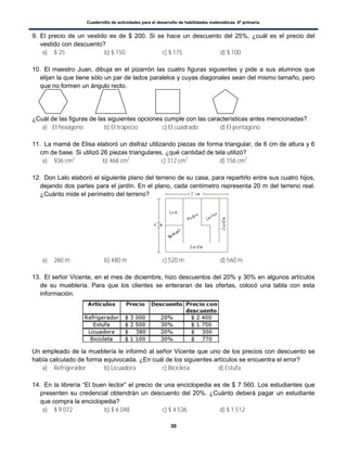 Cuadernillo de actividades para el desarrollo de habilidades matemáticas. 6º primaria.
30
9. El precio de un vestido es de $ 200. Si se hace un descuento del 25%, ¿cuál es el precio del
vestido con descuento?
a) $ 25 b) $ 150 c) $ 175 d) $ 100
10. El maestro Juan, dibuja en el pizarrón las cuatro figuras siguientes y pide a sus alumnos que
elijan la que tiene sólo un par de lados paralelos y cuyas diagonales sean del mismo tamaño, pero
que no formen un ángulo recto.
¿Cuál de las figuras de las siguientes opciones cumple con las características antes mencionadas?
a) El hexágono b) El trapecio c) El cuadrado d) El pentágono
11. La mamá de Elisa elaboró un disfraz utilizando piezas de forma triangular, de 6 cm de altura y 6
cm de base. Si utilizó 26 piezas triangulares, ¿qué cantidad de tela utilizó?
a) 936 cm2
b) 468 cm2
c) 312 cm2
d) 156 cm2
12. Don Lalo elaboró el siguiente plano del terreno de su casa, para repartirlo entre sus cuatro hijos,
dejando dos partes para el jardín. En el plano, cada centímetro representa 20 m del terreno real.
¿Cuánto mide el perímetro del terreno?
a) 260 m b) 480 m c) 520 m d) 560 m
13. El señor Vicente, en el mes de diciembre, hizo descuentos del 20% y 30% en algunos artículos
de su mueblería. Para que los clientes se enteraran de las ofertas, colocó una tabla con esta
información.
Un empleado de la mueblería le informó al señor Vicente que uno de los precios con descuento se
había calculado de forma equivocada. ¿En cuál de los siguientes artículos se encuentra el error?
a) Refrigerador b) Licuadora c) Bicicleta d) Estufa
14. En la librería “El buen lector” el precio de una enciclopedia es de $ 7 560. Los estudiantes que
presenten su credencial obtendrán un descuento del 20%. ¿Cuánto deberá pagar un estudiante
que compra la enciclopedia?
a) $ 9 072 b) $ 6 048 c) $ 4 536 d) $ 1 512
 