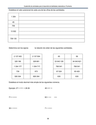 Cuadernillo de actividades para el desarrollo de habilidades matemáticas. 6º primaria.
32
Establece el valor posicional de cada una de las cifras de las cantidades:
1 304
45
749
13 502
709 135
Determina con los signos la relación de orden de las siguientes cantidades.
2 137 405 2 137 504 65 56
328 186 328 681 33 043 126 34 043 621
1 304 177 1 304 717 768 541 768 541
739 973 67 024 65 420
926 304 926 304 635 635
Establece el modo decimal más simple de los siguientes números.
Ejemplo: 27 + = 28.36 46 + =
71 + 62 +
36 + 7 +
 