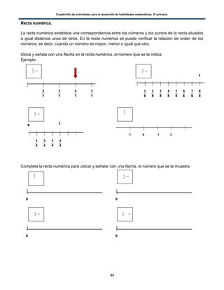 Cuadernillo de actividades para el desarrollo de habilidades matemáticas. 6º primaria.
33
RReeccttaa nnuumméérriiccaa..
La recta numérica establece una correspondencia entre los números y los puntos de la recta situados
a igual distancia unos de otros. En la recta numérica se puede verificar la relación de orden de los
números; es decir, cuando un número es mayor, menor o igual que otro.
Ubica y señala con una flecha en la recta numérica, el número que se te indica.
Ejemplo:
Completa la recta numérica para ubicar y señalar con una flecha, el número que se te muestra.
) )
)
)
) )
) )
 