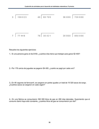 Cuadernillo de actividades para el desarrollo de habilidades matemáticas. 6º primaria.
35
Resuelve los siguientes ejercicios:
1.- Si una persona gana al día $160, ¿cuántos días tiene que trabajar para ganar $2 400?
2.- Por 176 carros de juguetes se pagaron $4 400, ¿cuánto se pagó por cada uno?
3.- En 46 vagones de ferrocarril, se cargaron en partes iguales un total de 19 320 sacos de sorgo.
¿Cuántos sacos se cargaron en cada vagón?
4.- En una fábrica se consumieron 392 000 litros de gas en 280 días laborales. Suponiendo que el
consumo diario haya sido constante, ¿cuántos litros de gas se consumieron por día?
 