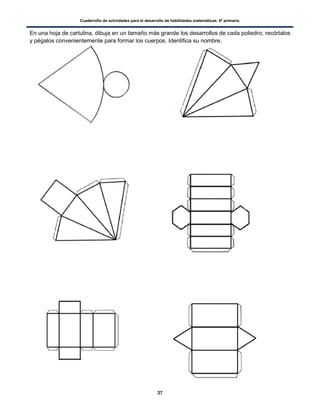 Cuadernillo de actividades para el desarrollo de habilidades matemáticas. 6º primaria.
37
En una hoja de cartulina, dibuja en un tamaño más grande los desarrollos de cada poliedro; recórtalos
y pégalos convenientemente para formar los cuerpos. Identifica su nombre.
 