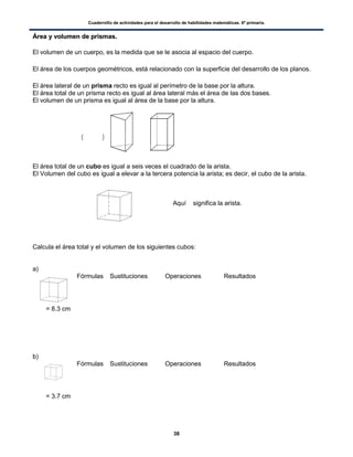 Cuadernillo de actividades para el desarrollo de habilidades matemáticas. 6º primaria.
38
ÁÁrreeaa yy vvoolluummeenn ddee pprriissmmaass..
El volumen de un cuerpo, es la medida que se le asocia al espacio del cuerpo.
El área de los cuerpos geométricos, está relacionado con la superficie del desarrollo de los planos.
El área lateral de un prisma recto es igual al perímetro de la base por la altura.
El área total de un prisma recto es igual al área lateral más el área de las dos bases.
El volumen de un prisma es igual al área de la base por la altura.
( )
El área total de un cubo es igual a seis veces el cuadrado de la arista.
El Volumen del cubo es igual a elevar a la tercera potencia la arista; es decir, el cubo de la arista.
Aquí significa la arista.
Calcula el área total y el volumen de los siguientes cubos:
a)
Fórmulas Sustituciones Operaciones Resultados
b)
Fórmulas Sustituciones Operaciones Resultados
= 8.3 cm
= 3.7 cm
 