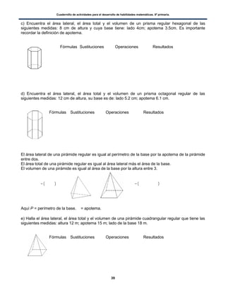 Cuadernillo de actividades para el desarrollo de habilidades matemáticas. 6º primaria.
39
c) Encuentra el área lateral, el área total y el volumen de un prisma regular hexagonal de las
siguientes medidas: 8 cm de altura y cuya base tiene: lado 4cm; apotema 3.5cm. Es importante
recordar la definición de apotema.
Fórmulas Sustituciones Operaciones Resultados
d) Encuentra el área lateral, el área total y el volumen de un prisma octagonal regular de las
siguientes medidas: 12 cm de altura, su base es de: lado 5.2 cm; apotema 6.1 cm.
Fórmulas Sustituciones Operaciones Resultados
El área lateral de una pirámide regular es igual al perímetro de la base por la apotema de la pirámide
entre dos.
El área total de una pirámide regular es igual al área lateral más el área de la base.
El volumen de una pirámide es igual al área de la base por la altura entre 3.
( ) ( )
Aquí P = perímetro de la base. = apotema.
e) Halla el área lateral, el área total y el volumen de una pirámide cuadrangular regular que tiene las
siguientes medidas: altura 12 m; apotema 15 m; lado de la base 18 m.
Fórmulas Sustituciones Operaciones Resultados
 