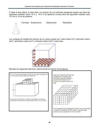 Cuadernillo de actividades para el desarrollo de habilidades matemáticas. 6º primaria.
40
f) Halla el área lateral, el área total y el volumen de una pirámide pentagonal regular que tiene las
siguientes medidas: altura 18 m y 16.5 m de apotema; la base tiene las siguientes medidas: lado
12.4 cm y 10 cm de apotema
Fórmulas Sustituciones Operaciones Resultados
Las unidades de medida del volumen de un cuerpo pueden ser: metro cúbico (m3
), decímetro cúbico
(dm3
), centímetro cubico (cm3
) o milímetro cúbico (mm3
), entre otras.
Resuelve los siguientes ejercicios, determinando el volumen de las figuras.
 