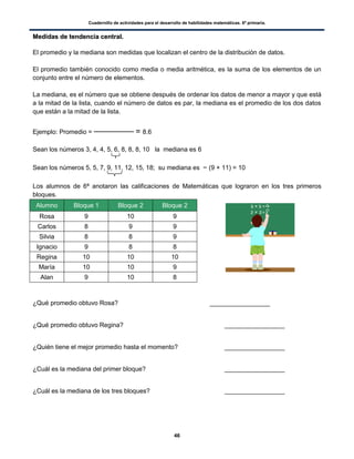 Cuadernillo de actividades para el desarrollo de habilidades matemáticas. 6º primaria.
46
MMeeddiiddaass ddee tteennddeenncciiaa cceennttrraall..
El promedio y la mediana son medidas que localizan el centro de la distribución de datos.
El promedio también conocido como media o media aritmética, es la suma de los elementos de un
conjunto entre el número de elementos.
La mediana, es el número que se obtiene después de ordenar los datos de menor a mayor y que está
a la mitad de la lista, cuando el número de datos es par, la mediana es el promedio de los dos datos
que están a la mitad de la lista.
Ejemplo: Promedio = = 8.6
Sean los números 3, 4, 4, 5, 6, 8, 8, 8, 10 la mediana es 6
Sean los números 5, 5, 7, 9, 11, 12, 15, 18; su mediana es (9 + 11) = 10
Los alumnos de 6ª anotaron las calificaciones de Matemáticas que lograron en los tres primeros
bloques.
Alumno Bloque 1 Bloque 2 Bloque 2
Rosa 9 10 9
Carlos 8 9 9
Silvia 8 8 9
Ignacio 9 8 8
Regina 10 10 10
María 10 10 9
Alan 9 10 8
¿Qué promedio obtuvo Rosa? _________________
¿Qué promedio obtuvo Regina? _________________
¿Quién tiene el mejor promedio hasta el momento? _________________
¿Cuál es la mediana del primer bloque? _________________
¿Cuál es la mediana de los tres bloques? _________________
 
