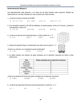 Cuadernillo de actividades para el desarrollo de habilidades matemáticas. 6º primaria.
48
Autoevaluación Bloque 2.
Lee detenidamente cada situación, y en cada una de ellas tendrás cuatro opciones. Realiza las
operaciones en una hoja. Subraya con rojo la opción que creas correcta.
1. ¿Cuál es la opción correcta de 23.058?
a) 23 + + b) + 0.58 c) 23 + d) 23 + +
2. Una compañía repartió $ 128 700 de utilidades, en partes iguales, entre sus 12 socios. ¿Cuánto le
correspondió a cada uno?
a) $ 11 725 b) $ 12 725 c) $ 10 725 d) $ 9 725
3. ¿Cuál es el volumen de la siguiente figura, si cada cuadrito es 1 u3
?
a) 15 u3
b) 20 u3
c) 40 u3
d) 60 u3
4. Observa la siguiente figura, considerando que cada cubo es igual a 1 cm3
.
¿Cuál es su volumen, sin considerar la parte sombreada?
a) 7 cm3
b) 9 cm3
c) 10 cm3
d) 15 cm3
5. La tabla muestra una relación de goles anotados por la selección mexicana de futbol a otras
selecciones.
¿Cuál es la mediana del número de goles anotados por la selección mexicana?
a) 8 goles b) 6 goles c) 5 goles d) 2 goles
6. ¿Cuál de las siguientes fracciones está exactamente en medio de y ?
a) b) c) d)
País Goles anotados por la selección mexicana
Panamá 8
El Salvador 5
Honduras 2
Trinidad y Tobago 6
Perú 4
Costa Rica 3
Egipto 7
 