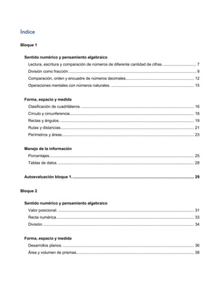 Índice
Bloque 1
Sentido numérico y pensamiento algebraico
Lectura, escritura y comparación de números de diferente cantidad de cifras. ............................. 7
División como fracción. ................................................................................................................. 9
Comparación, orden y encuadre de números decimales............................................................. 12
Operaciones mentales con números naturales. .......................................................................... 15
Forma, espacio y medida
Clasificación de cuadriláteros. .................................................................................................... 16
Círculo y circunferencia............................................................................................................... 18
Rectas y ángulos. ....................................................................................................................... 19
Rutas y distancias....................................................................................................................... 21
Perímetros y áreas...................................................................................................................... 23
Manejo de la información
Porcentajes................................................................................................................................. 25
Tablas de datos. ......................................................................................................................... 28
Autoevaluación bloque 1. ............................................................................................................ 29
Bloque 2
Sentido numérico y pensamiento algebraico
Valor posicional. ......................................................................................................................... 31
Recta numérica........................................................................................................................... 33
División....................................................................................................................................... 34
Forma, espacio y medida
Desarrollos planos. ..................................................................................................................... 36
Área y volumen de prismas......................................................................................................... 38
 
