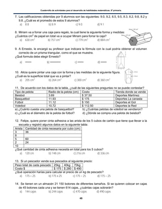 Cuadernillo de actividades para el desarrollo de habilidades matemáticas. 6º primaria.
49
7. Las calificaciones obtenidas por 9 alumnos son las siguientes: 9.0, 9.2, 8.5, 9.5, 8.3, 8.2, 9.8, 8.2 y
9.8. ¿Cuál es el promedio de estos 9 alumnos?
a) 8.8 b) 8.9 c) 9.0 d) 9.1
8. Miriam va a forrar una caja para regalo, la cual tiene la siguiente forma y medidas:
¿Cuántos cm2
de papel en total va a ocupar Miriam para forrar la caja?
a) 630 cm2
b) 757 cm2
c) 779 cm2
d) 884 cm2
9. A Ernesto, le encargó su profesor que indicara la fórmula con la cual podría obtener el volumen
correcto de un prisma triangular, como el que se muestra.
¿Qué formula debe elegir Ernesto?
a) b) c) d)
10. Alicia quiere pintar una caja con la forma y las medidas de la siguiente figura.
¿Cuál es la superficie total que va a pintar?
a) 205 cm2
b) 264 cm2
c) 300 cm2
d) 360 cm2
11. De acuerdo con los datos de la tabla, ¿cuál de las siguientes preguntas no se puede contestar?
Tipo de pelota Radio de la pelota (cm) Costo Tienda donde se vende
Beisbol 3.69 $ 37.50 Deportes Martínez
Basquetbol 11.93 $ 175 Deportes La canasta
Fútbol 11.12 $ 150 Deportes el Gol
Voleibol 10.72 $ 112.50 Deportes la Red
a) ¿Cuánto cuesta una pelota de basquetbol? b) ¿Cuántas pelotas de voleibol se vendieron?
c) ¿Cuál es el diámetro de la pelota de fútbol? d) ¿Dónde se compra una pelota de beisbol?
12. Felipe, quiere poner cinta adhesiva a las arista de los 5 cubos de cartón que tiene que llevar a la
escuela y registró algunos datos en la siguiente tabla:
Arista Cantidad de cinta necesaria por cubo (cm)
3 36
8
5 60
2 24
10
¿Qué cantidad de cinta adhesiva necesita en total para los 5 cubos?
a) 120 cm b) 148 cm c) 216 cm d) 336 cm
13. Si un pescador vende sus pescados al siguiente precio:
Peso total de cada pescado 25kg 40kg 70kg
Costo $ $ 175 $ 280 $ 490
¿Qué operación harías para calcular el precio de un kg de pescado?
a) 175 + 25 b) 175 x 25 c) 175 ÷ 25 d) 175 – 25
14. Se tienen en un almacén 21 150 botones de diferentes tamaños. Si se quieren colocar en cajas
de 45 botones cada una y se tienen 614 cajas, ¿cuántas cajas sobrarán?
a) 144 cajas b) 244 cajas c) 470 cajas d) 490 cajas
 