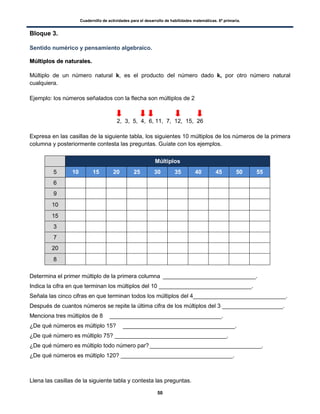 Cuadernillo de actividades para el desarrollo de habilidades matemáticas. 6º primaria.
50
Bloque 3.
Sentido numérico y pensamiento algebraico.
MMúúllttiippllooss ddee nnaattuurraalleess..
Múltiplo de un número natural k, es el producto del número dado k, por otro número natural
cualquiera.
Ejemplo: los números señalados con la flecha son múltiplos de 2
2, 3, 5, 4, 6, 11, 7, 12, 15, 26
Expresa en las casillas de la siguiente tabla, los siguientes 10 múltiplos de los números de la primera
columna y posteriormente contesta las preguntas. Guíate con los ejemplos.
Múltiplos
5 10 15 20 25 30 35 40 45 50 55
6
9
10
15
3
7
20
8
Determina el primer múltiplo de la primera columna _____________________________.
Indica la cifra en que terminan los múltiplos del 10 _____________________________.
Señala las cinco cifras en que terminan todos los múltiplos del 4_____________________________.
Después de cuantos números se repite la última cifra de los múltiplos del 3 ___________________.
Menciona tres múltiplos de 8 ___________________________________.
¿De qué números es múltiplo 15? ___________________________________.
¿De qué número es múltiplo 75? ___________________________________.
¿De qué número es múltiplo todo número par?___________________________________.
¿De qué números es múltiplo 120? ___________________________________.
Llena las casillas de la siguiente tabla y contesta las preguntas.
 