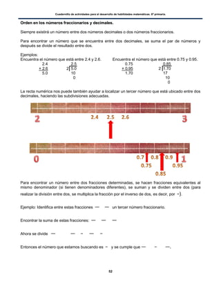 Cuadernillo de actividades para el desarrollo de habilidades matemáticas. 6º primaria.
52
OOrrddeenn eenn llooss nnúúmmeerrooss ffrraacccciioonnaarriiooss yy ddeecciimmaalleess..
Siempre existirá un número entre dos números decimales o dos números fraccionarios.
Para encontrar un número que se encuentra entre dos decimales, se suma el par de números y
después se divide el resultado entre dos.
Ejemplos:
Encuentra el número que está entre 2.4 y 2.6. Encuentra el número que está entre 0.75 y 0.95.
2.4 2.5 0.75 0.85
+ 2.6 2 5.0 + 0.95 2 1.70
5.0 10 1.70 17
0 10
0
La recta numérica nos puede también ayudar a localizar un tercer número que está ubicado entre dos
decimales, haciendo las subdivisiones adecuadas.
Para encontrar un número entre dos fracciones determinadas, se hacen fracciones equivalentes al
mismo denominador (si tienen denominadores diferentes), se suman y se dividen entre dos (para
realizar la división entre dos, se multiplica la fracción por el inverso de dos, es decir, por ).
Ejemplo: Identifica entre estas fracciones un tercer número fraccionario.
Encontrar la suma de estas fracciones:
Ahora se divide
Entonces el número que estamos buscando es y se cumple que .
 