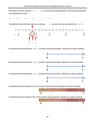 Cuadernillo de actividades para el desarrollo de habilidades matemáticas. 6º primaria.
53
Para ubicar los tres números es conveniente transformarlos a fracciones equivalentes
con denominador común:
Ya podemos ubicar los tres números, en donde que es el número que está entre y
Encuentra entre las fracciones y un tercer número fraccionario. Ubícalo en la recta numérica.
Encuentra entre las fracciones y un tercer número fraccionario. Ubícalo en la recta numérica.
Encuentra entre las fracciones y un tercer número fraccionario. Ubícalo en la recta numérica.
Encuentra entre los números 0.5 y 0.7 un tercer número decimal. Ubícalo en la recta numérica.
Encuentra entre los números 4.38 y 4.39 un tercer número decimal. Ubícalo en la recta numérica.
 