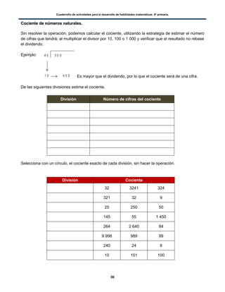 Cuadernillo de actividades para el desarrollo de habilidades matemáticas. 6º primaria.
56
CCoocciieennttee ddee nnúúmmeerrooss nnaattuurraalleess..
Sin resolver la operación, podemos calcular el cociente, utilizando la estrategia de estimar el número
de cifras que tendrá; al multiplicar el divisor por 10, 100 o 1 000 y verificar que el resultado no rebase
el dividendo.
Ejemplo:
Es mayor que el dividendo, por lo que el cociente será de una cifra.
De las siguientes divisiones estima el cociente.
División Número de cifras del cociente
Selecciona con un círculo, el cociente exacto de cada división, sin hacer la operación.
División Cociente
32 3241 324
321 32 9
25 250 50
145 55 1 450
264 2 640 84
9 998 989 99
240 24 8
10 101 100
 