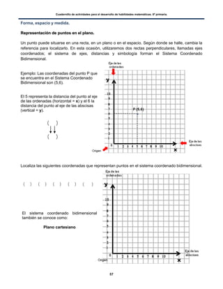 Cuadernillo de actividades para el desarrollo de habilidades matemáticas. 6º primaria.
57
Forma, espacio y medida.
RReepprreesseennttaacciióónn ddee ppuunnttooss eenn eell ppllaannoo..
Un punto puede situarse en una recta, en un plano o en el espacio. Según donde se halle, cambia la
referencia para localizarlo. En esta ocasión, utilizaremos dos rectas perpendiculares, llamadas ejes
coordenados; el sistema de ejes, distancias y simbología forman el Sistema Coordenado
Bidimensional.
Ejemplo: Las coordenadas del punto P que
se encuentra en el Sistema Coordenado
Bidimensional son (5,6).
El 5 representa la distancia del punto al eje
de las ordenadas (horizontal = x) y el 6 la
distancia del punto al eje de las abscisas
(vertical = y).
Localiza las siguientes coordenadas que representan puntos en el sistema coordenado bidimensional.
( ) ( ) ( ) ( ) ( )
( )
( )
El sistema coordenado bidimensional
también se conoce como:
Plano cartesiano
 