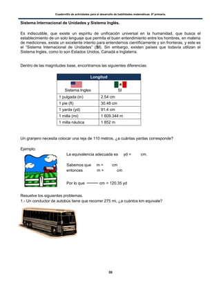 Cuadernillo de actividades para el desarrollo de habilidades matemáticas. 6º primaria.
59
Sistema Internacional de Unidades y Sistema Inglés.
Es indiscutible, que existe un espíritu de unificación universal en la humanidad, que busca el
establecimiento de un solo lenguaje que permita el buen entendimiento entre los hombres, en materia
de mediciones, existe un excelente intento para entendernos científicamente y sin fronteras, y este es
el “Sistema Internacional de Unidades” (SI). Sin embargo, existen países que todavía utilizan el
Sistema Ingles, como lo son Estados Unidos, Canadá e Inglaterra.
Dentro de las magnitudes base, encontramos las siguientes diferencias:
Longitud
Sistema Ingles SI
1 pulgada (in) 2.54 cm
1 pie (ft) 30.48 cm
1 yarda (yd) 91.4 cm
1 milla (mi) 1 609.344 m
1 milla náutica 1 852 m
Un granjero necesita colocar una reja de 110 metros, ¿a cuántas yardas corresponde?
Ejemplo:
La equivalencia adecuada es yd = cm.
Sabemos que m = cm
entonces m = cm
Por lo que cm = 120.35 yd
Resuelve los siguientes problemas.
1.- Un conductor de autobús tiene que recorrer 275 mi, ¿a cuántos km equivale?
Idea principal
 