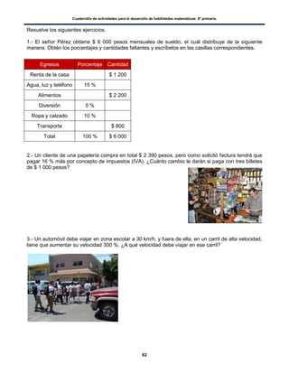 Cuadernillo de actividades para el desarrollo de habilidades matemáticas. 6º primaria.
62
Resuelve los siguientes ejercicios.
1.- El señor Pérez obtiene $ 6 000 pesos mensuales de sueldo, el cuál distribuye de la siguiente
manera. Obtén los porcentajes y cantidades faltantes y escríbelos en las casillas correspondientes.
2.- Un cliente de una papelería compra en total $ 2 390 pesos, pero como solicitó factura tendrá que
pagar 16 % más por concepto de impuestos (IVA). ¿Cuánto cambio le darán si paga con tres billetes
de $ 1 000 pesos?
3.- Un automóvil debe viajar en zona escolar a 30 km/h, y fuera de ella, en un carril de alta velocidad,
tiene que aumentar su velocidad 300 %. ¿A qué velocidad debe viajar en ese carril?
Egresos Porcentaje Cantidad
Renta de la casa $ 1 200
Agua, luz y teléfono 15 %
Alimentos $ 2 200
Diversión 5 %
Ropa y calzado 10 %
Transporte $ 800
Total 100 % $ 6 000
 