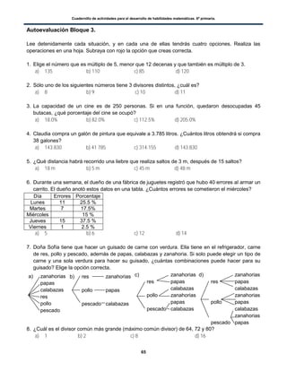 Cuadernillo de actividades para el desarrollo de habilidades matemáticas. 6º primaria.
65
Autoevaluación Bloque 3.
Lee detenidamente cada situación, y en cada una de ellas tendrás cuatro opciones. Realiza las
operaciones en una hoja. Subraya con rojo la opción que creas correcta.
1. Elige el número que es múltiplo de 5, menor que 12 decenas y que también es múltiplo de 3.
a) 135 b) 110 c) 85 d) 120
2. Sólo uno de los siguientes números tiene 3 divisores distintos, ¿cuál es?
a) 8 b) 9 c) 10 d) 11
3. La capacidad de un cine es de 250 personas. Si en una función, quedaron desocupadas 45
butacas, ¿qué porcentaje del cine se ocupó?
a) 18.0% b) 82.0% c) 112.5% d) 205.0%
4. Claudia compra un galón de pintura que equivale a 3.785 litros. ¿Cuántos litros obtendrá si compra
38 galones?
a) 143.830 b) 41 785 c) 314.155 d) 143.830
5. ¿Qué distancia habrá recorrido una liebre que realiza saltos de 3 m, después de 15 saltos?
a) 18 m b) 5 m c) 45 m d) 48 m
6. Durante una semana, el dueño de una fábrica de juguetes registró que hubo 40 errores al armar un
carrito. El dueño anotó estos datos en una tabla. ¿Cuántos errores se cometieron el miércoles?
Día Errores Porcentaje
Lunes 11 25.5 %
Martes 7 17.5%
Miércoles 15 %
Jueves 15 37.5 %
Viernes 1 2.5 %
a) 5 b) 6 c) 12 d) 14
7. Doña Sofía tiene que hacer un guisado de carne con verdura. Ella tiene en el refrigerador, carne
de res, pollo y pescado, además de papas, calabazas y zanahoria. Si solo puede elegir un tipo de
carne y una sola verdura para hacer su guisado, ¿cuántas combinaciones puede hacer para su
guisado? Elige la opción correcta.
8. ¿Cuál es el divisor común más grande (máximo común divisor) de 64, 72 y 80?
a) 1 b) 2 c) 8 d) 16
a) zanahorias
papas
calabazas
res
pollo
pescado
b) res zanahorias
pollo papas
pescado calabazas
c) zanahorias
res papas
calabazas
pollo zanahorias
papas
pescado calabazas
d) zanahorias
res papas
calabazas
zanahorias
pollo papas
calabazas
zanahorias
pescado papas
calabazas
 