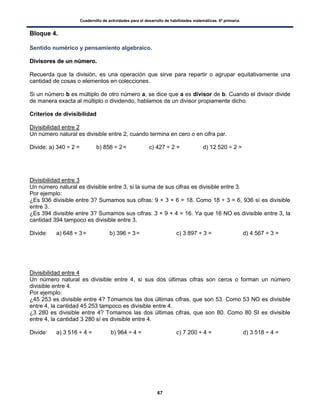 Cuadernillo de actividades para el desarrollo de habilidades matemáticas. 6º primaria.
67
Bloque 4.
Sentido numérico y pensamiento algebraico.
DDiivviissoorreess ddee uunn nnúúmmeerroo..
Recuerda que la división, es una operación que sirve para repartir o agrupar equitativamente una
cantidad de cosas o elementos en colecciones.
Si un número b es múltiplo de otro número a, se dice que a es divisor de b. Cuando el divisor divide
de manera exacta al múltiplo o dividendo, hablamos de un divisor propiamente dicho.
Criterios de divisibilidad
Divisibilidad entre 2
Un número natural es divisible entre 2, cuando termina en cero o en cifra par.
Divide: a) 340 ÷ 2 = b) 856 ÷ 2= c) 427 ÷ 2 = d) 12 520 ÷ 2 =
Divisibilidad entre 3
Un número natural es divisible entre 3, si la suma de sus cifras es divisible entre 3.
Por ejemplo:
¿Es 936 divisible entre 3? Sumamos sus cifras: 9 + 3 + 6 = 18. Como 18 ÷ 3 = 6, 936 sí es divisible
entre 3.
¿Es 394 divisible entre 3? Sumamos sus cifras: 3 + 9 + 4 = 16. Ya que 16 NO es divisible entre 3, la
cantidad 394 tampoco es divisible entre 3.
Divide: a) 648 ÷ 3= b) 396 ÷ 3= c) 3 897 ÷ 3 = d) 4 567 ÷ 3 =
Divisibilidad entre 4
Un número natural es divisible entre 4, si sus dos últimas cifras son ceros o forman un número
divisible entre 4.
Por ejemplo:
¿45 253 es divisible entre 4? Tomamos las dos últimas cifras, que son 53. Como 53 NO es divisible
entre 4, la cantidad 45 253 tampoco es divisible entre 4.
¿3 280 es divisible entre 4? Tomamos las dos últimas cifras, que son 80. Como 80 SI es divisible
entre 4, la cantidad 3 280 sí es divisible entre 4.
Divide: a) 3 516 ÷ 4 = b) 964 ÷ 4 = c) 7 200 ÷ 4 = d) 3 518 ÷ 4 =
 