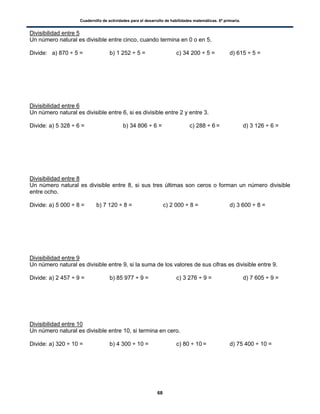 Cuadernillo de actividades para el desarrollo de habilidades matemáticas. 6º primaria.
68
Divisibilidad entre 5
Un número natural es divisible entre cinco, cuando termina en 0 o en 5.
Divide: a) 870 ÷ 5 = b) 1 252 ÷ 5 = c) 34 200 ÷ 5 = d) 615 ÷ 5 =
Divisibilidad entre 6
Un número natural es divisible entre 6, si es divisible entre 2 y entre 3.
Divide: a) 5 328 ÷ 6 = b) 34 806 ÷ 6 = c) 288 ÷ 6 = d) 3 126 ÷ 6 =
Divisibilidad entre 8
Un número natural es divisible entre 8, si sus tres últimas son ceros o forman un número divisible
entre ocho.
Divide: a) 5 000 ÷ 8 = b) 7 120 ÷ 8 = c) 2 000 ÷ 8 = d) 3 600 ÷ 8 =
Divisibilidad entre 9
Un número natural es divisible entre 9, si la suma de los valores de sus cifras es divisible entre 9.
Divide: a) 2 457 ÷ 9 = b) 85 977 ÷ 9 = c) 3 276 ÷ 9 = d) 7 605 ÷ 9 =
Divisibilidad entre 10
Un número natural es divisible entre 10, si termina en cero.
Divide: a) 320 ÷ 10 = b) 4 300 ÷ 10 = c) 80 ÷ 10 = d) 75 400 ÷ 10 =
 