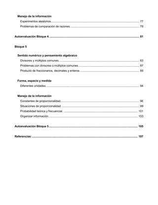 Manejo de la información
Experimentos aleatorios.............................................................................................................. 77
Problemas de comparación de razones...................................................................................... 79
Autoevaluación Bloque 4. ............................................................................................................... 81
Bloque 5
Sentido numérico y pensamiento algebraico
Divisores y múltiplos comunes.................................................................................................... 83
Problemas con divisores o múltiplos comunes............................................................................ 87
Producto de fraccionarios, decimales y enteros.......................................................................... 89
Forma, espacio y medida
Diferentes unidades.................................................................................................................... 94
Manejo de la información
Constantes de proporcionalidad.................................................................................................. 96
Situaciones de proporcionalidad. ................................................................................................ 99
Probabilidad teórica y frecuencial. ............................................................................................ 101
Organizar información............................................................................................................... 103
Autoevaluación Bloque 5 .............................................................................................................. 105
Referencias: ................................................................................................................................... 107
 