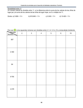 Cuadernillo de actividades para el desarrollo de habilidades matemáticas. 6º primaria.
69
Divisibilidad entre 11
Un número natural es divisible entre 11, si la diferencia entre la suma de los valores de las cifras de
lugar par y la suma de los valores de las cifras de lugar impar, es 0 o múltiplo de 11.
Divide: a) 3 806 ÷ 11= b) 816 849 ÷ 11= c) 9 240 ÷ 11= d) 15 400 ÷ 11=
Pon una si los siguientes números son divisibles entre 2, 3, 4, 5, 6 y 10 y compruébalo dividiendo.
Divisible
Número
2 3 4 5 6 10
567
2 350
64
9 705
2 478
 