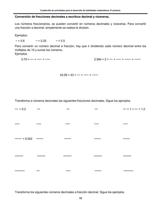 Cuadernillo de actividades para el desarrollo de habilidades matemáticas. 6º primaria.
70
CCoonnvveerrssiióónn ddee ffrraacccciioonneess ddeecciimmaalleess aa eessccrriittuurraa ddeecciimmaall yy vviicceevveerrssaa..
Los números fraccionarios, se pueden convertir en números decimales y viceversa. Para convertir
una fracción a decimal, simplemente se realiza la división.
Ejemplos:
= 0.6 = 0.25 = 0.5
Para convertir un número decimal a fracción, hay que ir dividiendo cada número decimal entre los
múltiplos de 10 y sumar los números.
Ejemplos:
0.75 = + = 2.584 = 2 + + + =
43.09 = 43 + + =
Transforma a números decimales las siguientes fracciones decimales. Sigue los ejemplos.
= 0.2 = 1 + = 1.2
= 0.002
Transforma los siguientes números decimales a fracción decimal. Sigue los ejemplos.
 