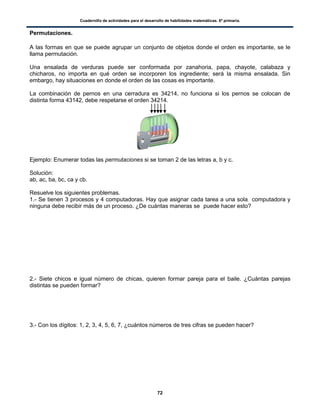 Cuadernillo de actividades para el desarrollo de habilidades matemáticas. 6º primaria.
72
Permutaciones.
A las formas en que se puede agrupar un conjunto de objetos donde el orden es importante, se le
llama permutación.
Una ensalada de verduras puede ser conformada por zanahoria, papa, chayote, calabaza y
chicharos, no importa en qué orden se incorporen los ingrediente; será la misma ensalada. Sin
embargo, hay situaciones en donde el orden de las cosas es importante.
La combinación de pernos en una cerradura es 34214, no funciona si los pernos se colocan de
distinta forma 43142, debe respetarse el orden 34214.
Ejemplo: Enumerar todas las permutaciones si se toman 2 de las letras a, b y c.
Solución:
ab, ac, ba, bc, ca y cb.
Resuelve los siguientes problemas.
1.- Se tienen 3 procesos y 4 computadoras. Hay que asignar cada tarea a una sola computadora y
ninguna debe recibir más de un proceso. ¿De cuántas maneras se puede hacer esto?
2.- Siete chicos e igual número de chicas, quieren formar pareja para el baile. ¿Cuántas parejas
distintas se pueden formar?
3.- Con los dígitos: 1, 2, 3, 4, 5, 6, 7, ¿cuántos números de tres cifras se pueden hacer?
 