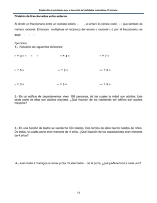 Cuadernillo de actividades para el desarrollo de habilidades matemáticas. 6º primaria.
73
DDiivviissiióónn ddee ffrraacccciioonnaarriiooss eennttrree eenntteerrooss..
Al dividir un fraccionario entre un número entero , el entero lo vemos como ; que también es
número racional. Entonces multiplicas el recíproco del entero o racional ( ) por el fraccionario; es
decir
Ejercicios.
1.- Resuelve las siguientes divisiones:
÷ 3 = ÷ 4 = ÷ 7 =
÷ 5 = ÷ 2 = ÷ 6 =
÷ 3 = ÷ 8 = ÷ 9 =
2.- En un edificio de departamentos viven 108 personas, de las cuales la mitad son adultos. Una
sexta parte de ellos son adultos mayores. ¿Qué fracción de los habitantes del edificio son adultos
mayores?
3.- En una función de teatro se vendieron 354 boletos. Dos tercios de ellos fueron boletos de niños.
De éstos, la cuarta parte eran menores de 4 años. ¿Qué fracción de los espectadores eran menores
de 4 años?
4.- Juan invitó a 3 amigos a comer pizza. Si sólo había de la pizza, ¿qué parte le tocó a cada uno?
 