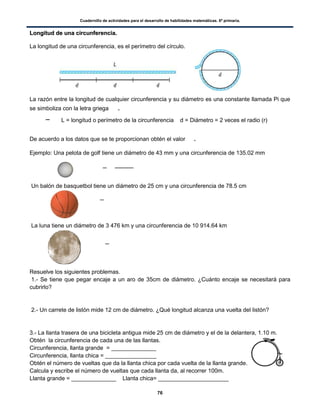 Cuadernillo de actividades para el desarrollo de habilidades matemáticas. 6º primaria.
76
LLoonnggiittuudd ddee uunnaa cciirrccuunnffeerreenncciiaa..
La longitud de una circunferencia, es el perímetro del círculo.
La razón entre la longitud de cualquier circunferencia y su diámetro es una constante llamada Pi que
se simboliza con la letra griega .
L = longitud o perímetro de la circunferencia d = Diámetro = 2 veces el radio (r)
De acuerdo a los datos que se te proporcionan obtén el valor .
Ejemplo: Una pelota de golf tiene un diámetro de 43 mm y una circunferencia de 135.02 mm
Un balón de basquetbol tiene un diámetro de 25 cm y una circunferencia de 78.5 cm
La luna tiene un diámetro de 3 476 km y una circunferencia de 10 914.64 km
Resuelve los siguientes problemas.
1.- Se tiene que pegar encaje a un aro de 35cm de diámetro. ¿Cuánto encaje se necesitará para
cubrirlo?
2.- Un carrete de listón mide 12 cm de diámetro. ¿Qué longitud alcanza una vuelta del listón?
3.- La llanta trasera de una bicicleta antigua mide 25 cm de diámetro y el de la delantera, 1.10 m.
Obtén la circunferencia de cada una de las llantas.
Circunferencia, llanta grande = ______________
Circunferencia, llanta chica = ________________
Obtén el número de vueltas que da la llanta chica por cada vuelta de la llanta grande.
Calcula y escribe el número de vueltas que cada llanta da, al recorrer 100m.
Llanta grande = ______________ Llanta chica= ______________________
 