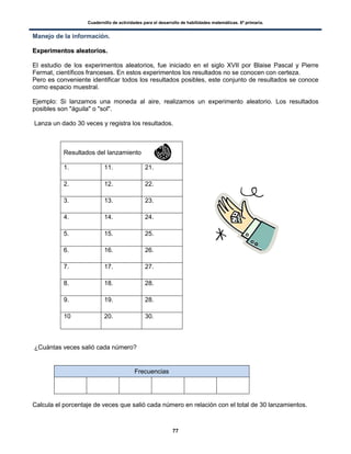 Cuadernillo de actividades para el desarrollo de habilidades matemáticas. 6º primaria.
77
Manejo de la información.
EExxppeerriimmeennttooss aalleeaattoorriiooss..
El estudio de los experimentos aleatorios, fue iniciado en el siglo XVII por Blaise Pascal y Pierre
Fermat, científicos franceses. En estos experimentos los resultados no se conocen con certeza.
Pero es conveniente identificar todos los resultados posibles, este conjunto de resultados se conoce
como espacio muestral.
Ejemplo: Si lanzamos una moneda al aire, realizamos un experimento aleatorio. Los resultados
posibles son "águila" o "sol".
Lanza un dado 30 veces y registra los resultados.
Resultados del lanzamiento
1. 11. 21.
2. 12. 22.
3. 13. 23.
4. 14. 24.
5. 15. 25.
6. 16. 26.
7. 17. 27.
8. 18. 28.
9. 19. 28.
10 20. 30.
¿Cuántas veces salió cada número?
Frecuencias
Calcula el porcentaje de veces que salió cada número en relación con el total de 30 lanzamientos.
 