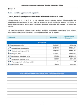 Cuadernillo de actividades para el desarrollo de habilidades matemáticas. 6º primaria.
7
Bloque 1.
Sentido numérico y pensamiento algebraico.
LLeeccttuurraa,, eessccrriittuurraa yy ccoommppaarraacciióónn ddee nnúúmmeerrooss ddee ddiiffeerreennttee ccaannttiiddaadd ddee cciiffrraass..
Con los dígitos: 0, 1, 2, 3, 4, 5, 6, 7, 8 y 9, podemos escribir cualquier número. Se recomienda que
para leer cantidades de más de tres cifras, se separen en grupos de tres, de derecha a izquierda; el
primer grupo representa las unidades, decenas y centenas; el segundo, los millares, y el tercero, los
millones.
Los censos nos ofrecen información por entidad federativa y municipios, la siguiente tabla muestra
datos sobre población de Guanajuato, examínala y realiza lo que se te indica.
Estadística Guanajuato
Estados Unidos
Mexicanos
Población
Población total, 2010 5,486,372 112,336,538
Población total hombres, 2010 2,639,425 54,855,231
Población total mujeres, 2010 2,846,947 57,481,307
Hogares, 2010 1,266,772 28,159,373
Hogares con jefe hombre, 2010 964,206 21,243,167
Hogares con jefe mujer, 2010 302,566 6,916,206
Tamaño promedio de los hogares, 2010 4.3 3.9
Nacimientos, 2008 125,187 2,628,885
Escribe la lectura de los números de la columna Guanajuato
 