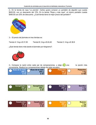 Cuadernillo de actividades para el desarrollo de habilidades matemáticas. 6º primaria.
80
2.- En la tienda de ropa “La prenda”, Carlos quiere comprar un pantalón de algodón que cuesta
$420.00, con un descuento del 15%. En la tienda “Ropa y más ropa”, el mismo pantalón cuesta
$490.00 con 25% de descuento. ¿Cuál tienda tiene el mejor precio del pantalón?
3.- El precio del jitomate en tres tiendas es:
Tienda A: 3 kg a $ 31.50 Tienda B: 2 kg a $ 24.40 Tienda C: 4 kg a $ 36.8
¿Qué tienda tiene más barato el jitomate por kilogramo?
4.- Compara la razón entre cada par de comparaciones, y elige con una la opción más
conveniente. Realiza tus comparaciones debajo de cada recuadro.
Nuez de la india
200 g
$ 15
Nuez de la india
500 g
$ 35
Pistaches
100 g
$ 20
Pistaches
1 kg
$ 190
Garapiñados
300 g
$ 10
Garapiñados
500 g
$ 20
Semillas
250 g
$ 8
Semillas
1 kg
$ 30
Cacahuates
150 g
$ 10
Cacahuates
750 g
$ 52
Nueces
400 g
$ 60
Nueces
1 kg
$ 120
 