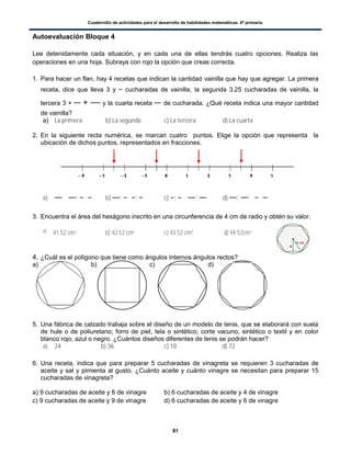 Cuadernillo de actividades para el desarrollo de habilidades matemáticas. 6º primaria.
81
Autoevaluación Bloque 4
Lee detenidamente cada situación, y en cada una de ellas tendrás cuatro opciones. Realiza las
operaciones en una hoja. Subraya con rojo la opción que creas correcta.
1. Para hacer un flan, hay 4 recetas que indican la cantidad vainilla que hay que agregar. La primera
receta, dice que lleva 3 y cucharadas de vainilla, la segunda 3.25 cucharadas de vainilla, la
tercera 3 + + y la cuarta receta de cucharada. ¿Qué receta indica una mayor cantidad
de vainilla?
a) La primera b) La segunda c) La tercera d) La cuarta
2. En la siguiente recta numérica, se marcan cuatro puntos. Elige la opción que representa la
ubicación de dichos puntos, representados en fracciones.
a) ; b) ; ; c) ; ; d) ;
3. Encuentra el área del hexágono inscrito en una circunferencia de 4 cm de radio y obtén su valor.
a) 41.52 cm2 b) 42.52 cm2 c) 43.52 cm2 d) 44.52cm2
4. ¿Cuál es el polígono que tiene como ángulos internos ángulos rectos?
a) b) c) d)
5. Una fábrica de calzado trabaja sobre el diseño de un modelo de tenis, que se elaborará con suela
de hule o de poliuretano; forro de piel, tela o sintético; corte vacuno, sintético o textil y en color
blanco rojo, azul o negro. ¿Cuántos diseños diferentes de tenis se podrán hacer?
a) 24 b) 36 c) 18 d) 72
6. Una receta, indica que para preparar 5 cucharadas de vinagreta se requieren 3 cucharadas de
aceite y sal y pimienta al gusto. ¿Cuánto aceite y cuánto vinagre se necesitan para preparar 15
cucharadas de vinagreta?
a) 9 cucharadas de aceite y 6 de vinagre b) 6 cucharadas de aceite y 4 de vinagre
c) 9 cucharadas de aceite y 9 de vinagre d) 6 cucharadas de aceite y 6 de vinagre
 