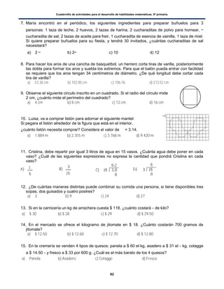 Cuadernillo de actividades para el desarrollo de habilidades matemáticas. 6º primaria.
82
7. María encontró en el periódico, los siguientes ingredientes para preparar buñuelos para 3
personas: 1 taza de leche, 2 huevos, 2 tazas de harina, 2 cucharaditas de polvo para hornear,
cucharadita de sal, 2 tazas de aceite para freir, 1 cucharadita de esencia de vainilla, 1 taza de miel.
Si quiere preparar buñuelos para su fiesta, y tendrá 30 invitados, ¿cuántas cucharaditas de sal
necesitará?
a) 2 b) 2 c) 10 d) 12
8. Para hacer los aros de una cancha de basquetbol, un herrero corta tiras de varilla, posteriormente
las dobla para formar los aros y suelda los extremos. Para que el balón pueda entrar con facilidad
se requiere que los aros tengan 34 centímetros de diámetro. ¿De qué longitud debe cortar cada
tira de varilla?
a) 53.38 cm b) 102.00 cm c) 106.76 d) 213.52 cm
9. Observe el siguiente circulo inscrito en un cuadrado. Si el radio del círculo mide
2 cm, ¿cuánto mide el perímetro del cuadrado?
a) 4 cm b) 8 cm c) 12 cm d) 16 cm
10. Luisa, va a comprar listón para adornar el siguiente mantel:
Si pegara el listón alrededor de la figura que está en el interior,
¿cuánto listón necesita comprar? Considera el valor de = 3.14.
a) 1.884 m b) 2.355 m c) 3.768 m d) 9.420 m
11. Cristina, debe repartir por igual 3 litros de agua en 15 vasos. ¿Cuánta agua debe poner en cada
vaso? ¿Cuál de las siguientes expresiones no expresa la cantidad que pondrá Cristina en cada
vaso?
12. ¿De cuántas maneras distintas puede combinar su comida una persona, si tiene disponibles tres
sopas, dos guisados y cuatro postres?
a) 3 b) 9 c) 24 d) 27
13. Si en la carnicería un kg de arrachera cuesta $ 118, ¿cuánto costará de kilo?
a) $ 30 b) $ 28 c) $ 29 d) $ 29.50
14. En el mercado se ofrece el kilogramo de jitomate en $ 18. ¿Cuánto costarán 700 gramos de
jitomate?
a) $ 12.50 b) $ 12.60 c) $ 12.70 d) $ 12.80
15. En la cremería se venden 4 tipos de quesos: panela a $ 60 el kg, asadero a $ 31 el kg, cotagge
a $ 14.50 y fresco a $ 33 por 600 g. ¿Cuál es el más barato de los 4 quesos?
a) Panela b) Asadero c) Cotagge d) Fresco
 