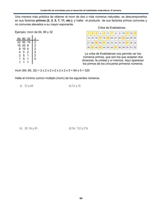 Cuadernillo de actividades para el desarrollo de habilidades matemáticas. 6º primaria.
84
Una manera más práctica de obtener el mcm de dos o más números naturales, es descomponerlos
en sus factores primos (2, 3, 5, 7, 11, etc.), y hallar el producto de sus factores primos comunes y
no comunes elevados a su mayor exponente.
Ejemplo: mcm de 64, 80 y 32
mcm (64, 80, 32) = 2 x 2 x 2 x 2 x 2 x 2 x 5 = 64 x 5 = 320
Halla el mínimo común múltiplo (mcm) de los siguientes números.
a) 32 y 68 b) 52 y 76
b) 28, 36 y 45 d) 56, 132 y 216
64 80 32 2
32 40 16 2
16 20 8 2
8 10 4 2
4 5 2 2
2 5 1 2
1 5 1 5
1 1 1
La criba de Eratóstenes nos permite ver los
números primos, que son los que aceptan dos
divisores: la unidad y sí mismos. Aquí aparecen
los primos de los cincuenta primeros números.
Criba de Eratóstenes
 