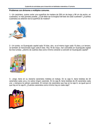 Cuadernillo de actividades para el desarrollo de habilidades matemáticas. 6º primaria.
87
PPrroobblleemmaass ccoonn ddiivviissoorreess oo mmúúllttiippllooss ccoommuunneess..
1.- Un carpintero, quiere cortar una superficie de madera de 256 cm de largo y 96 cm de ancho, en
cuadrados, lo más grandes posible. ¿Cuál debe ser la longitud del lado de cada cuadrado? ¿Cuántos
cuadrados se obtienen de la superficie de madera?
2.- Un turista, va Guanajuato capital cada 18 días, otro, va al mismo lugar cada 15 días y un tercero,
va también al mencionado lugar cada 8 días. Hoy 18 de mayo, han coincidido en Guanajuato capital
los tres turistas. ¿Dentro de cuántos días como mínimo volverán a coincidir en Guanajuato capital?
3.- Jorge, tiene en su dulcería caramelos metidos en bolsas. En la caja A, tiene bolsitas de 24
caramelos cada una y no sobra ningún caramelo. En la caja B, tiene bolsitas de 20 caramelos cada
una y tampoco le sobran caramelos. El número de caramelos que hay en la caja A, es igual que el
que hay en la caja B. ¿Cuántos caramelos como mínimo hay en cada caja?
 