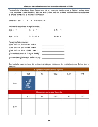 Cuadernillo de actividades para el desarrollo de habilidades matemáticas. 6º primaria.
91
Para calcular el producto de un fraccionario por un entero se puede sumar la fracción tantas veces
como indique el número entero o como se realizó en el ejercicio anterior; multiplicar el numerador por
el entero escribiendo el mismo denominador.
Ejemplo: 4 x = x =
Realiza las siguientes multiplicaciones:
a) 3 x = b) 5 x = c) 7 x =
d) 8 x 2 = e) 2 x 3 = f) 6 x =
Responde las preguntas:
¿Qué fracción de 60 km es 10 km? _______________________
¿Qué fracción de 90 km es 20 km? _______________________
¿Qué fracción de 110 km es 15 km? _______________________
¿Cuántas veces cabe 25 kg en 225 kg? _______________________
¿Cuántos kilogramos son de 220 kg? _______________________
Completa la siguiente tabla de costos de productos, realizando las multiplicaciones. Guíate con el
ejemplo.
Kilogramos de carne molida especial
1 0.25 0.3 0.02 0.50 0.45
$90
90
x 0.25
450
180 .
22.50
Kilogramos de manteca de cerdo
1 0.1 0.4 0.65 3.2 2.23
$30
 