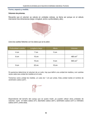 Cuadernillo de actividades para el desarrollo de habilidades matemáticas. 6º primaria.
92
Forma, espacio y medida.
Volumen de prismas.
Recuerda que el volumen se calcula en unidades cúbicas, se llama así porque en el cálculo
intervienen tres dimensiones (largo o longitud, ancho o profundidad y alto).
Llena las casillas faltantes con los datos que se te piden.
Profundidad o ancho Longitud o largo Altura Volumen
4 cm 7 cm 5 cm
6 cm 10 cm 480 cm3
15 cm 9 cm 945 cm3
9 cm 22 cm 10 cm
Si queremos determinar el volumen de un cubo, hay que definir una unidad de medida y ver cuántas
veces cabe esa unidad de medida en el cubo.
Tomemos como unidad de medida, un cubo de 1 cm por arista. Esta unidad recibe el nombre de
centímetro cúbico (cm3
).
Dependiendo del tamaño del cuerpo que se quiere medir, se pueden utilizar otras unidades de
volumen, como el metro cúbico (m3
), decímetro cúbico (dm3
), centímetro cubico (cm3
) o milímetro
cúbico (mm3
), entre otras.
 