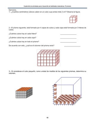 Cuadernillo de actividades para el desarrollo de habilidades matemáticas. 6º primaria.
93
Ejercicios.
1.- ¿Cuántos centímetros cúbicos caben en un cubo cuya arista mide 2 cm? Observa la figura.
2.- El prisma siguiente, está formado por 4 capas de cubos y cada capa está formada por 3 hileras de
cubos.
¿Cuántos cubos hay en cada hilera? _________________
¿Cuántos cubos hay en cada capa? _________________
¿Cuántos cubos hay en todo el prisma? _________________
De acuerdo con esto, ¿cuál es el volumen del prisma recto? _________________
3.- Si consideras el cubo pequeño, como unidad de medida de los siguientes prismas, determina su
volumen.
 