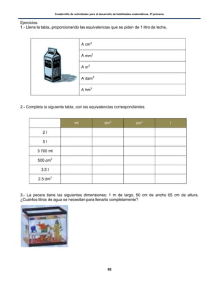 Cuadernillo de actividades para el desarrollo de habilidades matemáticas. 6º primaria.
95
Ejercicios.
1.- Llena la tabla, proporcionando las equivalencias que se piden de 1 litro de leche.
A cm3
A mm3
A m3
A dam3
A hm3
2.- Completa la siguiente tabla, con las equivalencias correspondientes.
ml dm3
cm3
l
2 l
5 l
3 700 ml
500 cm3
3.5 l
2.5 dm3
3.- La pecera tiene las siguientes dimensiones: 1 m de largo, 50 cm de ancho 65 cm de altura.
¿Cuántos litros de agua se necesitan para llenarla completamente?
 